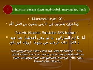 7 Investasi dengan sistem mudharabah, musyarakah, ijarah
 Muzammil ayat 20 :
 ‫ه‬ِ ‫ل‬ّ ‫ال‬ ‫ل‬ِ ‫ض‬ْ ‫ف‬َ ‫ن‬ْ ‫م‬ِ ‫ن‬َ ‫غو‬ُ ‫ت‬َ ‫ب‬ْ ‫ي‬َ ‫ض‬ِ ‫ر‬ْ ‫ل‬َْ ‫ا‬ ‫في‬ِ ‫ن‬َ ‫بو‬ُ ‫ر‬ِ ‫ض‬ْ ‫ي‬َ ‫ن‬َ ‫رو‬ُ ‫خ‬َ ‫ءا‬َ ‫و‬َ
““Dari Abu Hurairah, Rasulullah SAW berkata :Dari Abu Hurairah, Rasulullah SAW berkata :
 ‫حبه‬ ‫صا‬ ‫أحدهما‬ ‫يخن‬ ‫لم‬ ‫ما‬ ‫الشاركين‬ ‫لث‬ ‫ثا‬ ‫أنا‬‫حبه‬ ‫صا‬ ‫أحدهما‬ ‫يخن‬ ‫لم‬ ‫ما‬ ‫الشاركين‬ ‫لث‬ ‫ثا‬ ‫أنا‬
)‫داود‬ ‫أبو‬ ‫رواه‬ ‫بينهما‬ ‫من‬ ‫خرجت‬ ‫خانه‬ ‫فاذا‬)‫داود‬ ‫أبو‬ ‫رواه‬ ‫بينهما‬ ‫من‬ ‫خرجت‬ ‫خانه‬ ‫فاذا‬ ))
““Sesungguhnya Allah Azza wa Jalla berfirman : “AkuSesungguhnya Allah Azza wa Jalla berfirman : “Aku
pihak ketiga dari dua orang yang bersyarikat selamapihak ketiga dari dua orang yang bersyarikat selama
salah satunya tidak menghianati lainnya”salah satunya tidak menghianati lainnya” (HR. Abu(HR. Abu
Dawud dan Hakim).Dawud dan Hakim).
 