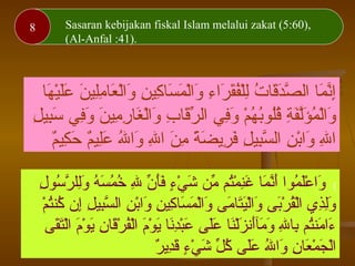 Melaksanakan transaksi atas dasar suka rela/ridha (4:29)8 Sasaran kebijakan fiskal Islam melalui zakat (5:60),
(Al-Anfal :41).
‫ها‬َ‫ ا‬ ‫ي‬ْ‫َه‬‫ل‬َ‫ ا‬‫ع‬َ‫ ا‬ ‫ن‬َ‫ ا‬ ‫لي‬ِ‫ني‬‫م‬ِ‫ني‬ ‫عا‬َ‫ ا‬ ‫ل‬ْ‫َه‬‫ا‬‫و‬َ‫ ا‬ ‫ن‬ِ‫ني‬ ‫كي‬ِ‫ني‬ ‫سا‬َ‫ ا‬ ‫م‬َ‫ ا‬ ‫ل‬ْ‫َه‬‫ا‬‫و‬َ‫ ا‬ ‫ء‬ِ‫ني‬ ‫را‬َ‫ ا‬ ‫ق‬َ‫ ا‬‫ف‬ُ‫َق‬‫ل‬ْ‫َه‬‫ل‬ِ‫ني‬ ‫ت‬ُ‫َق‬ ‫قا‬َ‫ ا‬‫د‬َ‫ ا‬‫ص‬َّ ‫ال‬ ‫ما‬َ‫ ا‬ ‫ن‬َّ‫إ‬ِ‫ني‬
‫ل‬ِ‫ني‬ ‫بي‬ِ‫ني‬‫س‬َ‫ ا‬ ‫في‬ِ‫ني‬‫و‬َ‫ ا‬ ‫ن‬َ‫ ا‬ ‫مي‬ِ‫ني‬ ‫ر‬ِ‫ني‬ ‫غا‬َ‫ ا‬ ‫ل‬ْ‫َه‬‫ا‬‫و‬َ‫ ا‬ ‫ب‬ِ‫ني‬ ‫قا‬َ‫ ا‬‫ر‬ِّ ‫ال‬ ‫في‬ِ‫ني‬‫و‬َ‫ ا‬ ‫م‬ْ‫َه‬ ‫ه‬ُ‫َق‬ ‫ب‬ُ‫َق‬‫لبو‬ُ‫َق‬‫ق‬ُ‫َق‬ ‫ة‬ِ‫ني‬ ‫ف‬َ‫ ا‬‫ل‬َّ‫ؤ‬َ‫ ا‬ ‫م‬ُ‫َق‬ ‫ل‬ْ‫َه‬‫ا‬‫و‬َ‫ ا‬
‫م‬ٌ ‫كي‬ِ‫ني‬ ‫ح‬َ‫ ا‬ ‫م‬ٌ ‫لي‬ِ‫ني‬‫ع‬َ‫ ا‬ ‫هلل‬ُ‫َق‬ ‫وا‬َ‫ ا‬ ‫هلل‬ِ‫ني‬ ‫ا‬ ‫ن‬َ‫ ا‬ ‫م‬ِ‫ني‬ ‫ة‬ً ‫م‬ ‫ض‬َ‫ ا‬ ‫ري‬ِ‫ني‬ ‫ف‬َ‫ ا‬ ‫ل‬ِ‫ني‬ ‫بي‬ِ‫ني‬‫س‬َّ ‫ال‬ ‫ن‬ِ‫ني‬ ‫ب‬ْ‫َه‬‫وا‬َ‫ ا‬ ‫هلل‬ِ‫ني‬ ‫ا‬
{‫ل‬ِ‫ني‬ ‫سبو‬ُ‫َق‬ ‫ر‬َّ ‫لل‬ِ‫ني‬‫و‬َ‫ ا‬ ‫ه‬ُ‫َق‬ ‫س‬َ‫ ا‬ ‫م‬ُ‫َق‬ ‫خ‬ُ‫َق‬ ‫هلل‬ِ‫ني‬ ‫ن‬ِّ ‫أ‬َ‫ ا‬‫ف‬َ‫ ا‬ ‫ء‬ٍ ‫ف‬ ‫ي‬ْ‫َه‬ ‫ش‬َ‫ ا‬ ‫من‬ِّ ‫تم‬ُ‫َق‬‫م‬ْ‫َه‬ ‫ن‬ِ‫ني‬‫غ‬َ‫ ا‬ ‫ما‬َ‫ ا‬ ‫ن‬َّ‫أ‬َ‫ ا‬ ‫مبوا‬ُ‫َق‬ ‫ل‬َ‫ ا‬‫ع‬ْ‫َه‬ ‫وا‬َ‫ ا‬
‫م‬ْ‫َه‬ ‫ت‬ُ‫َق‬‫كن‬ُ‫َق‬ ‫إن‬ِ‫ني‬ ‫ل‬ِ‫ني‬ ‫بي‬ِ‫ني‬‫س‬َّ ‫ال‬ ‫ن‬ِ‫ني‬ ‫ب‬ْ‫َه‬‫وا‬َ‫ ا‬ ‫ن‬ِ‫ني‬ ‫كي‬ِ‫ني‬ ‫سا‬َ‫ ا‬ ‫م‬َ‫ ا‬ ‫ل‬ْ‫َه‬‫ا‬‫و‬َ‫ ا‬ ‫مى‬َ‫ ا‬ ‫تا‬َ‫ ا‬‫ي‬َ‫ ا‬‫ل‬ْ‫َه‬‫ا‬‫و‬َ‫ ا‬ ‫بى‬َ‫ ا‬‫ر‬ْ‫َه‬ ‫ق‬ُ‫َق‬‫ل‬ْ‫َه‬‫ا‬ ‫ذ ي‬ِ‫ني‬‫ل‬ِ‫ني‬‫و‬َ‫ ا‬
‫قى‬َ‫ ا‬‫ت‬َ‫ ا‬‫ل‬ْ‫َه‬‫ا‬ ‫م‬َ‫ ا‬‫بو‬ْ‫َه‬ ‫ي‬َ‫ ا‬ ‫ن‬ِ‫ني‬ ‫قا‬َ‫ ا‬‫ر‬ْ‫َه‬ ‫ف‬ُ‫َق‬‫ل‬ْ‫َه‬‫ا‬ ‫م‬َ‫ ا‬‫بو‬ْ‫َه‬ ‫ي‬َ‫ ا‬ ‫نا‬َ‫ ا‬‫د‬ِ‫ني‬‫ب‬ْ‫َه‬‫ع‬َ‫ ا‬ ‫لى‬َ‫ ا‬‫ع‬َ‫ ا‬ ‫نا‬َ‫ ا‬‫ل‬ْ‫َه‬‫ز‬َ‫ ا‬ ‫أن‬َ‫ ا‬‫أآ‬‫م‬َ‫ ا‬ ‫و‬َ‫ ا‬ ‫هلل‬ِ‫ني‬ ‫با‬ِ‫ني‬ ‫تم‬ُ‫َق‬‫من‬َ‫ ا‬ ‫ءا‬َ‫ ا‬
‫ر‬ٌ  ‫دي‬ِ‫ني‬‫ق‬َ‫ ا‬ ‫ء‬ٍ ‫ف‬ ‫ي‬ْ‫َه‬ ‫ش‬َ‫ ا‬ ‫ل‬ِّ ‫ك‬ُ‫َق‬ ‫لى‬َ‫ ا‬‫ع‬َ‫ ا‬ ‫هلل‬ُ‫َق‬ ‫وا‬َ‫ ا‬ ‫ن‬ِ‫ني‬ ‫عا‬َ‫ ا‬ ‫م‬ْ‫َه‬ ‫ج‬َ‫ ا‬ ‫ل‬ْ‫َه‬‫ا‬
 