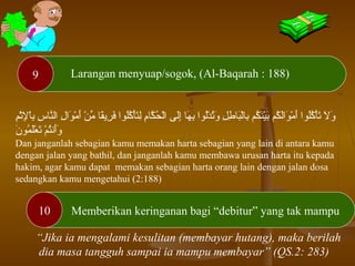 10
9 Larangan menyuap/sogok, (Al-Baqarah : 188)
Memberikan keringanan bagi “debitur” yang tak mampu
‫م‬ِ‫ج‬‫ث‬ْ‫ُت‬‫إل‬ِ‫ج‬ ‫را‬ْ‫بُت‬ِ‫ج‬ ‫س‬ِ‫ج‬ ‫ُكنرا‬َّ ‫أ‬‫ل‬‫ا‬ ‫ل‬ِ‫ج‬ ‫اوا‬َ‫تْق‬ ‫م‬ْ‫ُت‬ ‫أ‬َ‫تْق‬ ‫ ن‬ْ‫ُت‬ ‫م‬ِّ ‫قرا‬ً ‫ع‬‫رني‬ِ‫ج‬ ‫ف‬َ‫تْق‬ ‫لاوا‬ُ‫او‬‫ك‬ُ‫او‬ ‫أ‬ْ‫ُت‬‫ت‬َ‫تْق‬‫ل‬ِ‫ج‬ ‫م‬ِ‫ج‬‫كرا‬َّ ‫أ‬ ‫ح‬ُ‫او‬ ‫ل‬ْ‫ُت‬‫ا‬ ‫لى‬َ‫تْق‬‫إ‬ِ‫ج‬ ‫هرا‬َ‫تْق‬ ‫ب‬ِ‫ج‬ ‫لاوا‬ُ‫او‬‫د‬ْ‫ُت‬ ‫ت‬ُ‫او‬‫و‬َ‫تْق‬ ‫ل‬ِ‫ج‬ ‫ط‬ِ‫ج‬ ‫برا‬َ‫تْق‬‫ل‬ْ‫ُت‬‫را‬‫ب‬ِ‫ج‬ ‫كم‬ُ‫او‬ ‫ُكن‬َ‫تْق‬‫ي‬ْ‫ُت‬‫ب‬َ‫تْق‬ ‫كم‬ُ‫او‬ ‫ل‬َ‫تْق‬‫ا‬‫او‬َ‫تْق‬ ‫م‬ْ‫ُت‬ ‫أ‬َ‫تْق‬ ‫لاوا‬ُ‫او‬‫ك‬ُ‫او‬ ‫أ‬ْ‫ُت‬‫ت‬َ‫تْق‬ ‫ال‬َ‫تْق‬ ‫و‬َ‫تْق‬
‫ن‬َ‫تْق‬ ‫ماو‬ُ‫او‬ ‫ل‬َ‫تْق‬‫ع‬ْ‫ُت‬ ‫ت‬َ‫تْق‬ ‫م‬ْ‫ُت‬ ‫ت‬ُ‫او‬‫أفن‬َ‫تْق‬‫و‬َ‫تْق‬
Dan janganlah sebagian kamu memakan harta sebagian yang lain di antara kamu
dengan jalan yang bathil, dan janganlah kamu membawa urusan harta itu kepada
hakim, agar kamu dapat memakan sebagian harta orang lain dengan jalan dosa
sedangkan kamu mengetahui (2:188)
“Jika ia mengalami kesulitan (membayar hutang), maka berilah
dia masa tangguh sampai ia mampu membayar” (QS.2: 283)
 