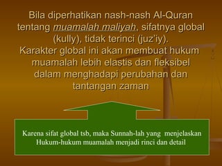 Bila diperhatikan nash-nash Al-QuranBila diperhatikan nash-nash Al-Quran
tentangtentang muamalah maliyahmuamalah maliyah, sifatnya global, sifatnya global
(kully), tidak terinci (juz’iy).(kully), tidak terinci (juz’iy).
Karakter global ini akan membuat hukumKarakter global ini akan membuat hukum
muamalah lebih elastis dan fleksibelmuamalah lebih elastis dan fleksibel
dalam menghadapi perubahan dandalam menghadapi perubahan dan
tantangan zamantantangan zaman
Karena sifat global tsb, maka Sunnah-lah yang menjelaskan
Hukum-hukum muamalah menjadi rinci dan detail
 