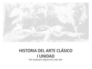 HISTORIA	
  DEL	
  ARTE	
  CLÁSICO	
  
I	
  UNIDAD	
  
M.E.	
  Guadalupe	
  E.	
  Nogueira	
  Ruiz	
  /	
  Sept.	
  2013	
  
 