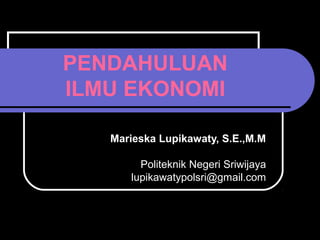 PENDAHULUAN
ILMU EKONOMI
Marieska Lupikawaty, S.E.,M.M
Politeknik Negeri Sriwijaya
lupikawatypolsri@gmail.com
 