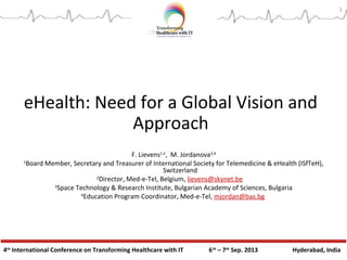 4th
International Conference on Transforming Healthcare with IT 6th
– 7th
Sep. 2013 Hyderabad, India
eHealth: Need for a Global Vision and
Approach
F. Lievens1,2
, M. Jordanova3,4
1
Board Member, Secretary and Treasurer of International Society for Telemedicine & eHealth (ISfTeH),
Switzerland
2
Director, Med-e-Tel, Belgium, lievens@skynet.be
3
Space Technology & Research Institute, Bulgarian Academy of Sciences, Bulgaria
4
Education Program Coordinator, Med-e-Tel, mjordan@bas.bg
1
 