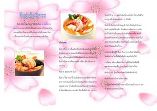 ต้มยา (อังกฤษ: Tom Yum) เป็นอาหารไทยภาค
กลางประเภทแกง ซึ่งเป็นที่นิยมรับประทานไปทุกภาคใน
ประเทศไทย เป็นอาหารที่รับประทานกับข้าวและ มีรส
เปรี้ยวและเผ็ดเป็นหลักผสมเค็มและหวานเล็กน้อย
ประเภท
ต้มยาเป็นอาหารพื้นเมืองที่คนไทยคุ้นเคยดี เพราะมีให้
รับประทานทุกภาคและเป็นที่นิยมสาหรับชาวต่างชาติ
ด้วย หนึ่งในเมนูต้มยาที่มีชื่อเสียงระดับโลก คือต้มยากุ้ง
ต้มยาเป็นอาหารที่ครบรส คือ เปรี้ยว เค็ม เผ็ด หวาน
เล็กน้อย
ต้มยามี 2 ประเภท ได้แก่
ต้มยาน้าใส ต้มยาน้าใสเป็นต้นตารับของต้มยา เพราะ
อาหารไทยในอดีตนั้นมักจะไม่ใส่นมหรือกะทิและมักจะ
ปรุงอย่างง่าย ๆ ไม่มีเครื่องปรุงอะไรมากนัก โดยต้มยา
น้าใสจะมีส่วนประกอบหลัก คือ เนื้อสัตว์ เช่น กบ ปลา
ช่อน ไก่บ้าน ฯลฯ และจะมีเครื่องเทศหลัก คือ ตะไคร้ ใบ
มะกรูด พริกทั้งสดและแห้ง ข่า เป็นต้น
ต้มยาน้าข้น ต้มยาน้าข้นถูกเข้าใจว่าเป็นต้นตารับของ
ต้มยา แต่แท้ที่จริงแล้ว เป็นเพียงการพัฒนามาจากต้ม
ยาน้าใสอีกทีหนึ่ง เพราะเริ่มในสมัยรัชกาลที่ 6 ช่วงที่
ท่านเสด็จประพาสไปเสวยเหลาแถวสามย่าน สมัยนั้นมี
เสหลาของคนจีนเข้ามาใหม่ร้านหนึ่ง เสหลาแห่งนั้นทา
ต้มยากุ้งใส่นมเป็นน้าข้น
ชาวต่างชาติจะรู้จักต้มยากุ้งมากกว่าต้มยาชนิดอื่นๆ
โดยต้มยาจะใส่เนื้อสัตว์หรือผัก-สมุนไพรใเก็ได้
การใส่นม หรือกะทิลงไปนั้น บางที่ก็นิยมใส่เพื่อให้
รสชาติกลมกล่อมขึ้น มักจะเรียกว่า ต้มยาน้าข้น
ต้มยากุ้ง นั้น นิยมใส่มันกุ้งลงไปเพื่อเพิ่มกลิ่นกุ้ง
ต้มยาหัวปลา มักจะไม่นิยมใส่นม
ถ้าเป็นต้มโคล้งจะใส่น้ามะขามเปียกแทนน้ามะนาว และ
จะใส่หอมแดงสดลงไปด้วย
 