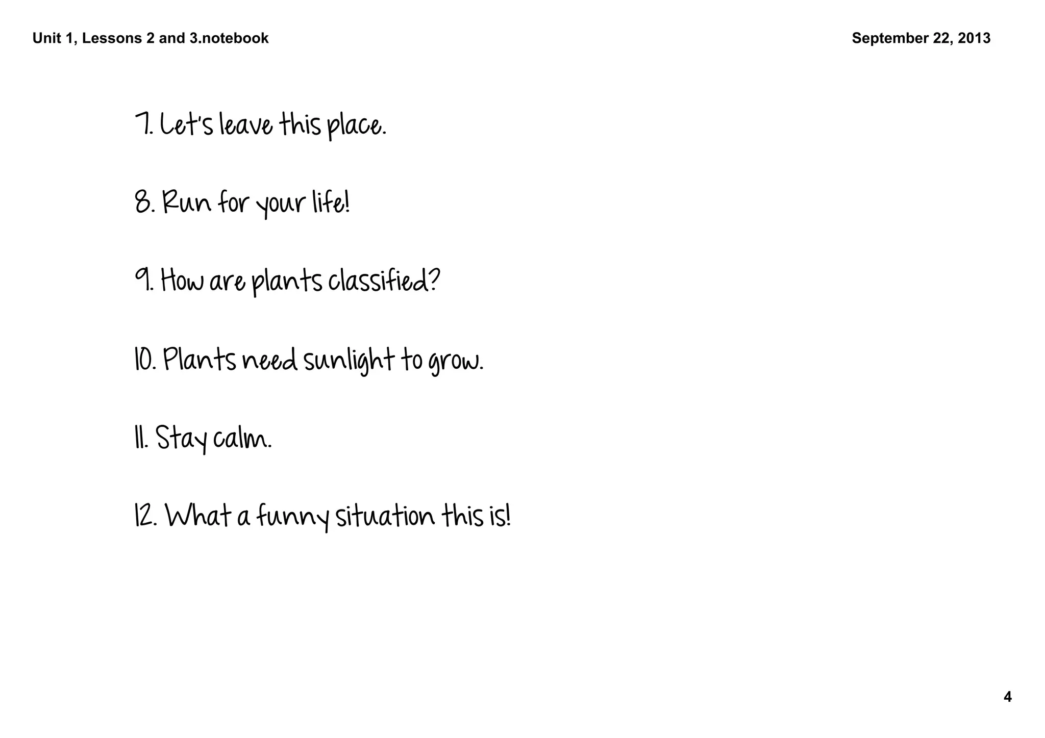 Unit 1, Lessons 2 and 3.notebook
4
September 22, 2013
7. Let's leave this place.
8. Run for your life!
9. How are plants classified?
10. Plants need sunlight to grow.
11. Stay calm.
12. What a funny situation this is!