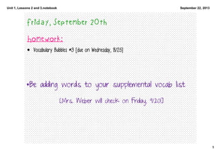 Unit 1, Lessons 2 and 3.notebook
1
September 22, 2013
Friday, September 20th
Homework:
• Vocabulary Bubbles #3 [due on Wednesday, 8/25]
*Be adding words to your supplemental vocab list
[Mrs. Weber will check on Friday, 9/20!]
 