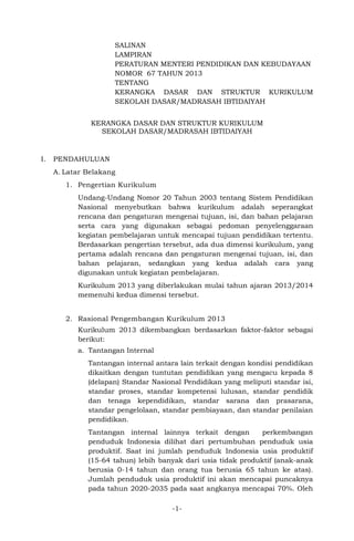 -1-
SALINAN
LAMPIRAN
PERATURAN MENTERI PENDIDIKAN DAN KEBUDAYAAN
NOMOR 67 TAHUN 2013
TENTANG
KERANGKA DASAR DAN STRUKTUR KURIKULUM
SEKOLAH DASAR/MADRASAH IBTIDAIYAH
KERANGKA DASAR DAN STRUKTUR KURIKULUM
SEKOLAH DASAR/MADRASAH IBTIDAIYAH
I. PENDAHULUAN
A. Latar Belakang
1. Pengertian Kurikulum
Undang-Undang Nomor 20 Tahun 2003 tentang Sistem Pendidikan
Nasional menyebutkan bahwa kurikulum adalah seperangkat
rencana dan pengaturan mengenai tujuan, isi, dan bahan pelajaran
serta cara yang digunakan sebagai pedoman penyelenggaraan
kegiatan pembelajaran untuk mencapai tujuan pendidikan tertentu.
Berdasarkan pengertian tersebut, ada dua dimensi kurikulum, yang
pertama adalah rencana dan pengaturan mengenai tujuan, isi, dan
bahan pelajaran, sedangkan yang kedua adalah cara yang
digunakan untuk kegiatan pembelajaran.
Kurikulum 2013 yang diberlakukan mulai tahun ajaran 2013/2014
memenuhi kedua dimensi tersebut.
2. Rasional Pengembangan Kurikulum 2013
Kurikulum 2013 dikembangkan berdasarkan faktor-faktor sebagai
berikut:
a. Tantangan Internal
Tantangan internal antara lain terkait dengan kondisi pendidikan
dikaitkan dengan tuntutan pendidikan yang mengacu kepada 8
(delapan) Standar Nasional Pendidikan yang meliputi standar isi,
standar proses, standar kompetensi lulusan, standar pendidik
dan tenaga kependidikan, standar sarana dan prasarana,
standar pengelolaan, standar pembiayaan, dan standar penilaian
pendidikan.
Tantangan internal lainnya terkait dengan perkembangan
penduduk Indonesia dilihat dari pertumbuhan penduduk usia
produktif. Saat ini jumlah penduduk Indonesia usia produktif
(15-64 tahun) lebih banyak dari usia tidak produktif (anak-anak
berusia 0-14 tahun dan orang tua berusia 65 tahun ke atas).
Jumlah penduduk usia produktif ini akan mencapai puncaknya
pada tahun 2020-2035 pada saat angkanya mencapai 70%. Oleh
 