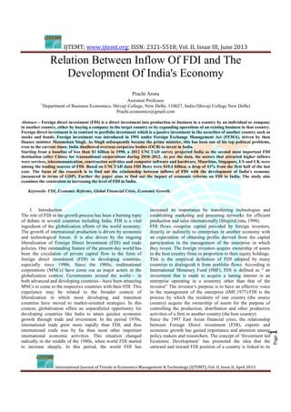 IJTEMT; www.ijtemt.org; ISSN: 2321-5518; Vol. II, Issue III, June 2013
International Journal of Trends in Economics Management & Technology (IJTEMT); Vol. II, Issue II, April 2013
Page1Page1
Relation Between Inflow Of FDI and The
Development Of India's Economy
Prachi Arora
Assistant Professor
1
Department of Business Economics, Shivaji College, New Delhi, 110027, India (Shivaji College New Delhi)
Prachi.economics@gmail.com
Abstract— Foreign direct investment (FDI) is a direct investment into production or business in a country by an individual or company
in another country, either by buying a company in the target country or by expanding operations of an existing business in that country.
Foreign direct investment is in contrast to portfolio investment which is a passive investment in the securities of another country such as
stocks and bonds. Foreign investment was introduced in 1991 under Foreign Exchange Management Act (FEMA), driven by then
finance minister Manmohan Singh. As Singh subsequently became the prime minister, this has been one of his top political problems,
even in the current times. India disallowed overseas corporate bodies (OCB) to invest in India.
Starting from a baseline of less than $1 billion in 1990, a 2012 UNCTAD survey projected India as the second most important FDI
destination (after China) for transnational corporations during 2010–2012. As per the data, the sectors that attracted higher inflows
were services, telecommunication, construction activities and computer software and hardware. Mauritius, Singapore, US and UK were
among the leading sources of FDI. Based on UNCTAD data FDI flows were $10.4 billion, a drop of 43% from the first half of the last
year. The focus of the research is to find out the relationship between inflows of FDI with the development of India's economy
(measured in terms of GDP). Further the paper aims to find out the impact of economic reforms on FDI in India. The study also
examines the constraints in increasing the level of FDI in India.
Keywords- FDI, Economic Reforms, Global Financial Crisis, Economic Growth.
I. Introduction
The role of FDI in the growth process has been a burning topic
of debate in several countries including India. FDI is a vital
ingredient of the globalization efforts of the world economy.
The growth of international production is driven by economic
and technological forces. It is also driven by the ongoing
liberalization of Foreign Direct Investment (FDI) and trade
policies. One outstanding feature of the present-day world has
been the circulation of private capital flow in the form of
foreign direct investment (FDI) in developing countries,
especially since 1990s. Since the 1980s, multinational
corporations (MNCs) have come out as major actors in the
globalization context. Governments around the world— in
both advanced and developing countries—have been attracting
MNCs to come to the respective countries with their FDI. This
experience may be related to the broader context of
liberalization in which most developing and transition
countries have moved to market-oriented strategies. In this
context, globalization offers an unparalleled opportunity for
developing countries like India to attain quicker economic
growth through trade and investment. In the period 1970s,
international trade grew more rapidly than FDI, and thus
international trade was by far than most other important
international economic activities. This situation changed
radically in the middle of the 1980s, when world FDI started
to increase sharply. In this period, the world FDI has
increased its importance by transferring technologies and
establishing marketing and procuring networks for efficient
production and sales internationally (ShujiroUrata, 1998).
FDI flows comprise capital provided by foreign investors,
directly or indirectly to enterprises in another economy with
an expectation of obtaining profits derived from the capital
participation in the management of the enterprise in which
they invest. The foreign investors acquire ownership of assets
in the host country firms in proportion to their equity holdings.
This is the empirical definition of FDI adopted by many
countries to distinguish it from portfolio flows. According to
International Monetary Fund (IMF), FDI is defined as “ an
investment that is made to acquire a lasting interest in an
enterprise operating in a economy other than that of the
investor” The investor’s purpose is to have an effective voice
in the management of the enterprise (IMF,1977).FDI is the
process by which the residents of one country (the source
country) acquire the ownership of assets for the purpose of
controlling the production, distribution and other productive
activities of a firm in another country (the host country).
Since the 1997 East Asian financial crisis, the relationship
between Foreign Direct investment (FDI), exports and
economic growth has gained importance and attention among
policy makers and researchers. The concept of ‘Investment led
Economic Development’ has promoted the idea that the
outward and inward FDI position of a country is linked to its
 