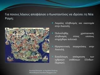 Για ποιουσ λόγουσ αποφάςιςε ο Κωνςταντίνοσ να ιδρφςει τθ Νζα
Ρώμθ;
 Ακμαύοσ πληθυςμόσ και οικονομύα
ςτην Ανατολό.
 Πολυπληθόσ χριςτιανικόσ
πληθυςμόσ ςτουσ οπούουσ
ςτηρύχθηκε πολιτικϊ.
 Θρηςκευτικϋσ ςυγκρούςεισ ςτην
Ανατολό.
 Ευκολότερη απόκρουςη των
εχθρικών επιθϋςεων (Γότθων-
Περςών).
Χιωτϋρη Κατερύνα- 1ο Γυμνϊςιο Κοζϊνησ
(Βαλταδώρειο) katchiot.blogspot.com
 