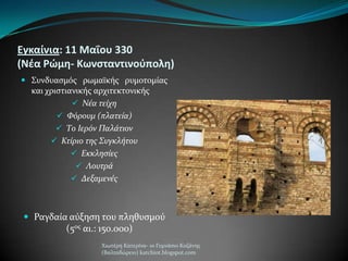 Εγκαίνια: 11 Μαΐου 330
(Νέα Ρώμη- Κωνςταντινοφπολη)
 ΢υνδυαςμόσ ρωμαώκόσ ρυμοτομύασ
και χριςτιανικόσ αρχιτεκτονικόσ
 Νέα τείχη
 Φόρουμ (πλατεία)
 Το Ιερόν Παλάτιον
 Κτίριο τησ Συγκλήτου
 Εκκληςίεσ
 Λουτρά
 Δεξαμενέσ
 Ραγδαύα αύξηςη του πληθυςμού
(5οσ αι.: 150.000)
Χιωτϋρη Κατερύνα- 1ο Γυμνϊςιο Κοζϊνησ
(Βαλταδώρειο) katchiot.blogspot.com
 