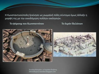 Η Κωνςταντινοφπολθ ξεκίνθςε ωσ ρωμαϊκι πόλθ ςφντομα όμωσ άλλαξε θ
μορφι τθσ με τθν οικοδόμθςθ πολλών εκκλθςιών.
Σο φόρουμ του Κωνςταντίνου Σο Ιερόν Παλάτιον
Χιωτϋρη Κατερύνα- 1ο Γυμνϊςιο Κοζϊνησ
(Βαλταδώρειο) katchiot.blogspot.com
 