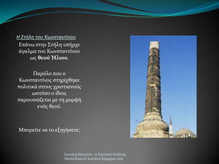 Η Στήλη του Κωνσταντίνου
Επϊνω ςτην ΢τόλη υπόρχε
ϊγαλμα του Κωνςταντύνου
ωσ θεού Ήλιου.
Παρόλο που ο
Κωνςταντύνοσ ςτηρύχθηκε
πολιτικϊ ςτουσ χριςτιανούσ
ωςτόςο ο ύδιοσ
παρουςιϊζεται με τη μορφό
ενόσ θεού.
Μπορεύτε να το εξηγόςετε;
Χιωτϋρη Κατερύνα- 1ο Γυμνϊςιο Κοζϊνησ
(Βαλταδώρειο) katchiot.blogspot.com
 