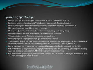 Ερωτιςεισ εμπζδωςθσ
1. Ποια μϋτρα πόρε ο αυτοκρϊτορασ Κωνςταντύνοσ Α’ για να ανορθώςει το κρϊτοσ;
2. Για ποιουσ λόγουσ ο Κωνςταντύνοσ Α’ αποφϊςιςε να ιδρύςει νϋο διοικητικό κϋντρο;
3. Ποια πλεονεκτόματα παρουςύαζε το νϋο διοικητικό κϋντρο που ύδρυςε ο Κωνςταντύνοσ Α’;
4. Πώσ ονομϊςτηκε και γιατύ; Πότε ϋγιναν τα εγκαύνια;
5. Ποια όταν η φυςιογνωμύα του νϋου διοικητικού κϋντρου του ρωμαώκού κρϊτουσ;
6. Ποια θρηςκευτικό πολιτικό ακολούθηςε ο Κωνςταντύνοσ Α’ και γιατύ;
7. Σι όταν το διϊταγμα των Μεδιολϊνων και ποια η ςημαςύα του;
8. Ποια προβλόματα επιχεύρηςε να λύςει η Α’ Οικουμενικό ΢ύνοδοσ;
9. Ένασ από τουσ λόγουσ για τουσ οπούουσ αποφϊςιςε ο Κωνςταντύνοσ να μεταφϋρει το διοικητικό κϋντρο
τησ αυτοκρατορύασ ςτην Ανατολό όταν οι θρηςκευτικϋσ ςυγκρούςεισ. Να το ςχολιϊςετε.
10. Γιατύ ο Κωνςταντύνοσ Α’ παρενϋβη ςτα εςωτερικϊ θϋματα τησ Εκκληςύασ ςυγκαλώντασ ΢ύνοδο;
11. Ο Κωνςταντύνοσ Α’ θεωρεύται ϊγιοσ (Μϋγασ Κωνςταντύνοσ) από την Ανατολικό Ορθόδοξη Εκκληςύα όχι
όμωσ και από τη Ρωμαιοκαθολικό. Μπορεύτε να ερμηνεύςετε το γεγονόσ;
12. Ο Κωνςταντύνοσ όταν Ρωμαύοσ αυτοκρϊτορασ ωςτόςο πολλού κϊνουν το λϊθοσ να θεωρούν ότι όταν
Έλληνασ. Ποια εξόγηςη δύνετε ςε αυτό;
Χιωτϋρη Κατερύνα- 1ο Γυμνϊςιο Κοζϊνησ
(Βαλταδώρειο) katchiot.blogspot.com
 