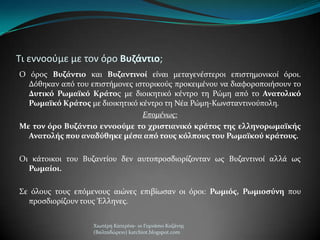 Τι εννοοφμε με τον όρο Βυζάντιο;
Ο όροσ Βυζάντιο και Βυζαντινοί εύναι μεταγενϋςτεροι επιςτημονικού όροι.
Δόθηκαν από του επιςτόμονεσ ιςτορικούσ προκειμϋνου να διαφοροποιόςουν το
Δυτικό Ρωμαΰκό Κράτοσ με διοικητικό κϋντρο τη Ρώμη από το Ανατολικό
Ρωμαΰκό Κράτοσ με διοικητικό κϋντρο τη Νϋα Ρώμη-Κωνςταντινούπολη.
Επομένωσ:
Με τον όρο Βυζάντιο εννοούμε το χριςτιανικό κράτοσ τησ ελληνορωμαΰκήσ
Ανατολήσ που αναδύθηκε μέςα από τουσ κόλπουσ του Ρωμαΰκού κράτουσ.
Οι κϊτοικοι του Βυζαντύου δεν αυτοπροςδιορύζονταν ωσ Βυζαντινού αλλϊ ωσ
Ρωμαίοι.
΢ε όλουσ τουσ επόμενουσ αιώνεσ επιβύωςαν οι όροι: Ρωμιόσ, Ρωμιοςύνη που
προςδιορύζουν τουσ Έλληνεσ.
Χιωτϋρη Κατερύνα- 1ο Γυμνϊςιο Κοζϊνησ
(Βαλταδώρειο) katchiot.blogspot.com
 