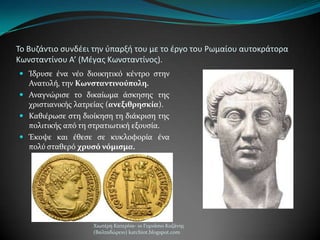 Το Βυηάντιο ςυνδζει τθν φπαρξι του με το ζργο του Ρωμαίου αυτοκράτορα
Κωνςταντίνου Α’ (Μζγασ Κωνςταντίνοσ).
 Ίδρυςε ϋνα νϋο διοικητικό κϋντρο ςτην
Ανατολό, την Κωνςταντινούπολη.
 Αναγνώριςε το δικαύωμα ϊςκηςησ τησ
χριςτιανικόσ λατρεύασ (ανεξιθρηςκία).
 Καθιϋρωςε ςτη διούκηςη τη διϊκριςη τησ
πολιτικόσ από τη ςτρατιωτικό εξουςύα.
 Έκοψε και ϋθεςε ςε κυκλοφορύα ϋνα
πολύ ςταθερό χρυςό νόμιςμα.
Χιωτϋρη Κατερύνα- 1ο Γυμνϊςιο Κοζϊνησ
(Βαλταδώρειο) katchiot.blogspot.com
 