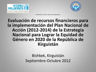 KR Ministry of Youth, Labor and Employment
Evaluación de recursos financieros para
la implementación del Plan Nacional de
Acción (2012-2014) de la Estrategia
Nacional para Lograr la Equidad de
Género en 2020 de la República de
Kirguistán
Bishkek, Kirguistán
Septiembre-Octubre 2012
 