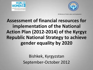 KR Ministry of Youth, Labor and Employment
Assessment of financial resources for
implementation of the National
Action Plan (2012-2014) of the Kyrgyz
Republic National Strategy to achieve
gender equality by 2020
Bishkek, Kyrgyzstan
September-October 2012
 