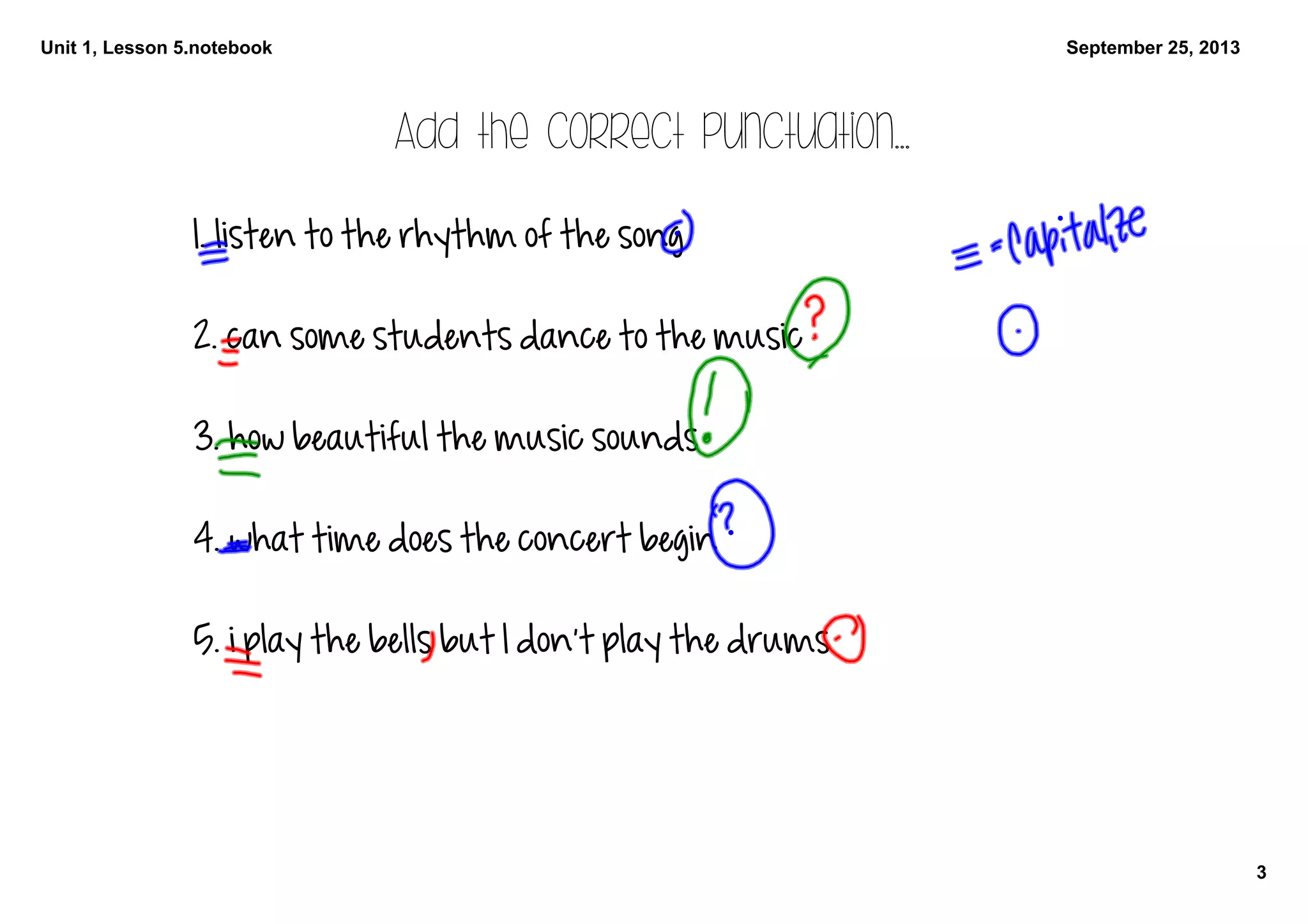 Unit 1, Lesson 5.notebook
3
September 25, 2013
Add the correct punctuation...
1. listen to the rhythm of the song
2. can some students dance to the music
3. how beautiful the music sounds
4. what time does the concert begin
5. i play the bells but I don't play the drums
 