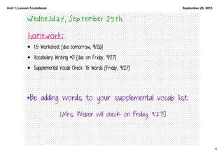 Unit 1, Lesson 5.notebook
1
September 25, 2013
Wednesday, September 25th
Homework:
• 1.5 Worksheet [due tomorrow, 9/26]
• Vocabulary Writing #3 [due on Friday, 9/27]
• Supplemental Vocab Check: 15 Words [Friday, 9/27]
*Be adding words to your supplemental vocab list
[Mrs. Weber will check on Friday, 9/27!]
 