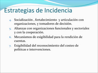 Estrategias de Incidencia
4. Socialización , fortalecimiento y articulación con
organizaciones, y tomadores de decisión.
5. Alianzas con organizaciones funcionales y sectoriales
y con la cooperación.
6. Mecanismos de exigibilidad para la rendición de
cuentas.
7. Exigibilidad del reconocimiento del costeo de
políticas e intervenciones.
 