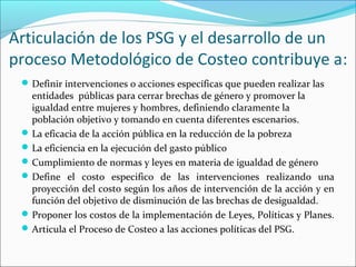 Articulación de los PSG y el desarrollo de un
proceso Metodológico de Costeo contribuye a:
Definir intervenciones o acciones específicas que pueden realizar las
entidades públicas para cerrar brechas de género y promover la
igualdad entre mujeres y hombres, definiendo claramente la
población objetivo y tomando en cuenta diferentes escenarios.
La eficacia de la acción pública en la reducción de la pobreza
La eficiencia en la ejecución del gasto público
Cumplimiento de normas y leyes en materia de igualdad de género
Define el costo especifico de las intervenciones realizando una
proyección del costo según los años de intervención de la acción y en
función del objetivo de disminución de las brechas de desigualdad.
Proponer los costos de la implementación de Leyes, Políticas y Planes.
Articula el Proceso de Costeo a las acciones políticas del PSG.
 