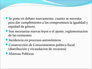 Se pone en debate nuevamente, cuanto se necesita
para dar cumplimiento a los compromisos la igualdad y
equidad de género.
Son necesarias nuevas leyes o el ajuste, reglamentacion
de las existentes
Incidencia en procesos autonómicos
Construcción de Conocimientos política fiscal
(distribución y recaudacion de recursos)
Alianzas Políticas
 