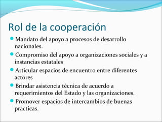 Rol de la cooperación
Mandato del apoyo a procesos de desarrollo
nacionales.
Compromiso del apoyo a organizaciones sociales y a
instancias estatales
Articular espacios de encuentro entre diferentes
actores
Brindar asistencia técnica de acuerdo a
requerimientos del Estado y las organizaciones.
Promover espacios de intercambios de buenas
practicas.
 
