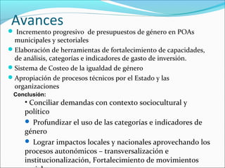 Avances
 Incremento progresivo de presupuestos de género en POAs
municipales y sectoriales
Elaboración de herramientas de fortalecimiento de capacidades,
de análisis, categorías e indicadores de gasto de inversión.
Sistema de Costeo de la igualdad de género
Apropiación de procesos técnicos por el Estado y las
organizaciones
Conclusión:
• Conciliar demandas con contexto sociocultural y
político
 Profundizar el uso de las categorías e indicadores de
género
 Lograr impactos locales y nacionales aprovechando los
procesos autonómicos – transversalización e
institucionalización, Fortalecimiento de movimientos
 