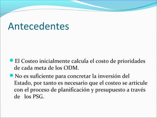 Antecedentes
El Costeo inicialmente calcula el costo de prioridades
de cada meta de los ODM.
No es suficiente para concretar la inversión del
Estado, por tanto es necesario que el costeo se articule
con el proceso de planificación y presupuesto a través
de los PSG.
 