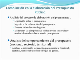 Como incidir en la elaboración del Presupuesto
Público
Análisis del proceso de elaboración del presupuesto .
 Legislación sobre el presupuesto.
 Ingeniería de elaboración del presupuesto
 Fuentes y distribución de gastos.
 Evidenciar las competencias de los niveles sectoriales y
territoriales en la elaboración del presupuesto
Análisis del comportamiento del presupuesto
(nacional, sectorial, territorial)
 Analizar la asignación y ejecución presupuestaria (nacional,
sectorial, territorial) desde el enfoque de género.
 