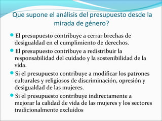 Que supone el análisis del presupuesto desde la
mirada de género?
El presupuesto contribuye a cerrar brechas de
desigualdad en el cumplimiento de derechos.
El presupuesto contribuye a redistribuir la
responsabilidad del cuidado y la sostenibilidad de la
vida.
Si el presupuesto contribuye a modificar los patrones
culturales y religiosos de discriminación, opresión y
desigualdad de las mujeres.
Si el presupuesto contribuye indirectamente a
mejorar la calidad de vida de las mujeres y los sectores
tradicionalmente excluidos
 