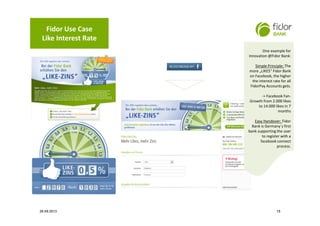 Fidor Use Case
Like Interest Rate
One example for
innovation @Fidor Bank:
Simple Principle: The
more „LIKES“ Fidor Bank
on Facebook, the higher
the interest rate for all
FidorPay Accounts gets.
-> Facebook Fan-
Growth from 2.000 likes
to 14.000 likes in 7
months
Easy Handover: Fidor
Bank is Germany´s first
bank supporting the user
to register with a
facebook connect
process.
One example for
innovation @Fidor Bank:
Simple Principle: The
more „LIKES“ Fidor Bank
on Facebook, the higher
the interest rate for all
FidorPay Accounts gets.
-> Facebook Fan-
Growth from 2.000 likes
to 14.000 likes in 7
months
Easy Handover: Fidor
Bank is Germany´s first
bank supporting the user
to register with a
facebook connect
process.
1526.09.2013
 
