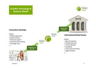 Integration via
open API
Integration via
open API
Innovative-StartUps
Needs:
+ Market awareness
+ Legal certainty
+ Financial support
+ Quick decision-making
+ Low legal costs
+ …
International Retail Banks
Needs:
+ New Innovations
+ Flexible Solutions
+ Time-to-Market
+ Scalability
+ International Roll-Out
+ Legal certainty
+ …
White Label
Solutions
White Label
Solutions
Scalable Technology &
Business Model
26.09.2013 9
 