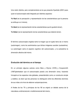 Una visión distinta, pero complementaria es la que presenta Oyarbide (2001) para
quien el autoconcepto está integrado por distintos aspectos:
Yo Real (es la percepción y representación de las características que la persona
se atribuye a sí misma),
Yo Ideal (es la representación de las características que le gustaría tener),
Yo Deber (es la representación de las características que debería tener).
El término autoconcepto engloba tanto la imagen que el sujeto tiene de sí mismo
(autoimagen), como los sentimientos que dichas imágenes suscitan (autoestima).
La autoimagen sería el aspecto cognitivo del autoconcepto, y la autoestima la
dimensión afectiva del mismo.
Evolución del término en el tiempo
En un principio algunos autores como Marx y Wynne (1978) y Coopersmith
(1967)planteaban que el autoconcepto poseía una dimensión única, haciendo
hincapié en los aspectos más globales, presentándolo como un constructo simple
y estático, es decir que las personas no distinguían entre los diferentes dominios
de sus vidas a la hora de elaborar autopercepciones.
A finales de los „70 y principios de los „80 se originó un debate acerca de la
naturaleza unidimensional o multidimensional del mismo.
 