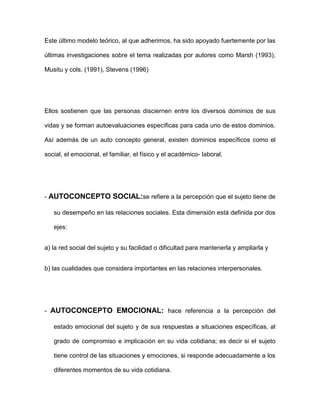 Este último modelo teórico, al que adherimos, ha sido apoyado fuertemente por las
últimas investigaciones sobre el tema realizadas por autores como Marsh (1993),
Musitu y cols. (1991), Stevens (1996)
Ellos sostienen que las personas disciernen entre los diversos dominios de sus
vidas y se forman autoevaluaciones específicas para cada uno de estos dominios.
Así además de un auto concepto general, existen dominios específicos como el
social, el emocional, el familiar, el físico y el académico- laboral.
- AUTOCONCEPTO SOCIAL:se refiere a la percepción que el sujeto tiene de
su desempeño en las relaciones sociales. Esta dimensión está definida por dos
ejes:
a) la red social del sujeto y su facilidad o dificultad para mantenerla y ampliarla y
b) las cualidades que considera importantes en las relaciones interpersonales.
- AUTOCONCEPTO EMOCIONAL: hace referencia a la percepción del
estado emocional del sujeto y de sus respuestas a situaciones específicas, al
grado de compromiso e implicación en su vida cotidiana; es decir si el sujeto
tiene control de las situaciones y emociones, si responde adecuadamente a los
diferentes momentos de su vida cotidiana.
 