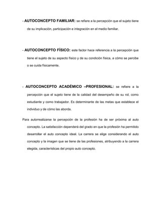 - AUTOCONCEPTO FAMILIAR: se refiere a la percepción que el sujeto tiene
de su implicación, participación e integración en el medio familiar.
- AUTOCONCEPTO FÍSICO: este factor hace referencia a la percepción que
tiene el sujeto de su aspecto físico y de su condición física, a cómo se percibe
o se cuida físicamente.
- AUTOCONCEPTO ACADÉMICO –PROFESIONAL: se refiere a la
percepción que el sujeto tiene de la calidad del desempeño de su rol, como
estudiante y como trabajador. Es determinante de las metas que establece el
individuo y de cómo las aborda.
Para autorrealizarse la percepción de la profesión ha de ser próxima al auto
concepto. La satisfacción dependerá del grado en que la profesión ha permitido
desarrollar el auto concepto ideal. La carrera se elige considerando el auto
concepto y la imagen que se tiene de las profesiones, atribuyendo a la carrera
elegida, características del propio auto concepto.
 