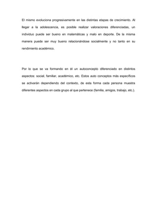 El mismo evoluciona progresivamente en las distintas etapas de crecimiento. Al
llegar a la adolescencia, es posible realizar valoraciones diferenciadas, un
individuo puede ser bueno en matemáticas y malo en deporte. De la misma
manera puede ser muy bueno relacionándose socialmente y no tanto en su
rendimiento académico.
Por lo que se va formando en él un autoconcepto diferenciado en distintos
aspectos: social, familiar, académico, etc. Estos auto conceptos más específicos
se activarán dependiendo del contexto, de esta forma cada persona muestra
diferentes aspectos en cada grupo al que pertenece (familia, amigos, trabajo, etc.).
 