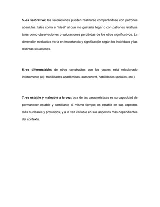 5.-es valorativo: las valoraciones pueden realizarse comparándose con patrones
absolutos, tales como el “ideal” al que me gustaría llegar o con patrones relativos
tales como observaciones o valoraciones percibidas de los otros significativos. La
dimensión evaluativa varía en importancia y significación según los individuos y las
distintas situaciones.
6.-es diferenciable: de otros constructos con los cuales está relacionado
íntimamente (ej.: habilidades académicas, autocontrol, habilidades sociales, etc.)
7.-es estable y maleable a la vez: otra de las características es su capacidad de
permanecer estable y cambiante al mismo tiempo; es estable en sus aspectos
más nucleares y profundos, y a la vez variable en sus aspectos más dependientes
del contexto.
 