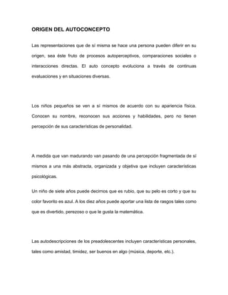 ORIGEN DEL AUTOCONCEPTO
Las representaciones que de sí misma se hace una persona pueden diferir en su
origen, sea éste fruto de procesos autoperceptivos, comparaciones sociales o
interacciones directas. El auto concepto evoluciona a través de continuas
evaluaciones y en situaciones diversas.
Los niños pequeños se ven a sí mismos de acuerdo con su apariencia física.
Conocen su nombre, reconocen sus acciones y habilidades, pero no tienen
percepción de sus características de personalidad.
A medida que van madurando van pasando de una percepción fragmentada de sí
mismos a una más abstracta, organizada y objetiva que incluyen características
psicológicas.
Un niño de siete años puede decirnos que es rubio, que su pelo es corto y que su
color favorito es azul. A los diez años puede aportar una lista de rasgos tales como
que es divertido, perezoso o que le gusta la matemática.
Las autodescripciones de los preadolescentes incluyen características personales,
tales como amistad, timidez, ser buenos en algo (música, deporte, etc.).
 