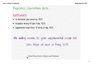 Unit 1, Lesson 6.notebook
1
September 26, 2013
School House Rock­­Subjects and Predicates
Thursday, September 26th
Homework:
• 1.6 Worksheet [due tomorrow, 9/27]
• Vocabulary Writing #3 [due Friday, 9/27]
• Supplemental Vocab Check: 15 Words [Friday, 9/27]
*Be adding words to your supplemental vocab list
[Mrs. Weber will check on Friday, 9/27!]
 