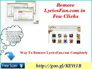 I was looking for some software
to increase my PC speed and
clean up all my errors. i was not
able to get any permanent
solution. But then i found your
site and it really helped to
optimize my PC performance.
I would recommend
your services. ….
Way To Remove LyricsFan.com Completely
Remove 
LyricsFan.com in 
Few Clicks
http://goo.gl/KEVt1B
 