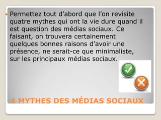 4 MYTHES DES MÉDIAS SOCIAUX
 Permettez tout d’abord que l’on revisite
quatre mythes qui ont la vie dure quand il
est question des médias sociaux. Ce
faisant, on trouvera certainement
quelques bonnes raisons d’avoir une
présence, ne serait-ce que minimaliste,
sur les principaux médias sociaux.
 