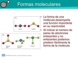 © 2009 Prentice-Hall Inc. Todos los derechos reservados.
Geometría
molecular y
teorías de
enlace
Formas moleculares
• La forma de una
molécula desempeña
una función importante
en su reactividad.
• Al indicar el número de
pares de electrones
enlazantes y no
enlazantes podemos
predecir fácilmente la
forma de la molécula.
 
