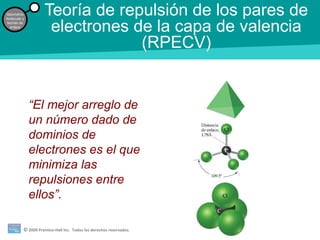 © 2009 Prentice-Hall Inc. Todos los derechos reservados.
Geometría
molecular y
teorías de
enlace
Teoría de repulsión de los pares de
electrones de la capa de valencia
(RPECV)
“El mejor arreglo de
un número dado de
dominios de
electrones es el que
minimiza las
repulsiones entre
ellos”.
 