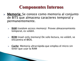  Memoria: Se conoce como memoria al conjunto
de BITS que almacena caracteres temporal y
permanentemente.
 RAM (random access memory) Provee almacenamiento
temporal, es volátil.
 ROM (read-only memory) De solo lectura, no volátil, se
encuentra el BIOS.
 Cache: Memoria ultrarrápida que emplea el micro sin
tener que usar la RAM
 
