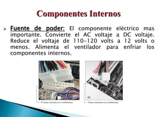  Fuente de poder: El componente eléctrico mas
importante. Convierte el AC voltaje a DC voltaje.
Reduce el voltaje de 110-120 volts a 12 volts o
menos. Alimenta el ventilador para enfriar los
componentes internos.
 