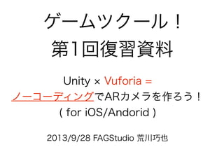 ゲームツクール！
第1回復習資料
2013/9/28 FAGStudio 荒川巧也
Unity Vuforia =
ノーコーディングでARカメラを作ろう！
( for iOS/Andorid )
 