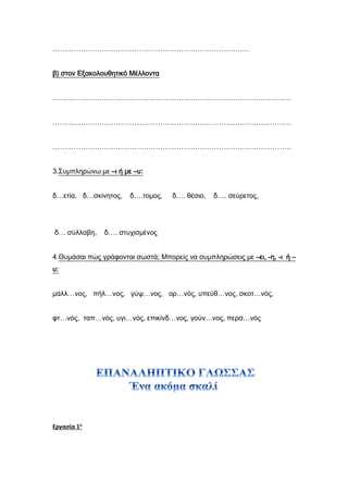 …………………………………………………………………………
β) στον Εξακολουθητικό Μέλλοντα
…………………………………………………………………………………………
…………………………………………………………………………………………
…………………………………………………………………………………………
3.Συμπληρώνω με –ι ή με –υ:
δ…ετία, δ…σκίνητος, δ….τομος, δ…. θέσιο, δ…. σεύρετος,
δ… σύλλαβη, δ…. στυχισμένος
4.Θυμάσαι πώς γράφονται σωστά; Μπορείς να συμπληρώσεις με –ει, -η, -ι ή –
υ:
μάλλ…νος, πήλ…νος, γύψ…νος, ορ…νός, υπεύθ…νος, σκοτ…νός,
φτ…νός, ταπ…νός, υγι…νός, επικίνδ…νος, γούν…νος, περσ…νός
Εργασία 1η
 