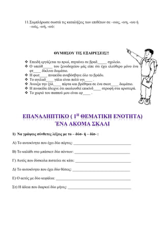 11.Συμπλήρωσε σωστά τις καταλήξεις των επιθέτων σε –ινος, -ινη, -ινο ή
–ινός, -ινή, -ινό:
ΘΥΜΗΣΟΥ ΤΙΣ ΕΞΑΙΡΕΣΕΙΣ!!
 Επειδή εργάζεται το πρωί, πηγαίνει σε βραδ_____ σχολείο.
 Ο υπεύθ_____ του ξενοδοχείου μάς είπε ότι έχει ελεύθερο μόνο ένα
φτ____ δίκλινο δωμάτιο.
 Η φωτ____ πινακίδα αναβόσβηνε όλο το βράδυ.
 Το αγελαδ____ γάλα είναι πολύ υγι____ .
 Άνοιξα την ξύλ____ πόρτα και βρέθηκα σε ένα σκοτ____ δωμάτιο.
 Η πινακίδα έδειχνε ότι ακολουθεί επικίνδ____ στροφή στα αριστερά.
 Το χωριό του παππού μου είναι ορ____ .
1) Να γράψεις σύνθετες λέξεις με το – δύσ- ή – δίσ- :
Α) Το αυτοκίνητο που έχει δύο πόρτες: ______________________________
Β) Το καλάθι στο μπάσκετ δύο πόντων: _____________________________
Γ) Αυτός που δύσκολα πιστεύει σε κάτι: _____________________________
Δ) Το αυτοκίνητο που έχει δύο θέσεις: ______________________________
Ε) Ο αετός με δύο κεφάλια: _______________________________________
Στ) Η άδεια που διαρκεί δύο μήνες: _________________________________
 