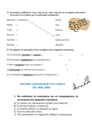 4) Να φτιάξεις επίθετα σε –ινος, -ινη, -ινο ή -ινός, -ινή, ινό, να τα γράψεις στο σωστό
γένος και να τα ενώσεις με το κατάλληλο ουσιαστικό:
Θάλασσα → θαλασσινό ποτήρι
Μαλλί → τυρί
Γυαλί → ύφασμα
Κόκαλο → νερό
Αγελάδα → τραπεζομάντιλο
Βελούδο → βραχιόλι
5) Να γράψετε σε ποιο χρόνο είναι τα ρήματα στις παρακάτω προτάσεις:
Α) Το κοριτσάκι πεινούσε και κρύωνε. ( ), ( ).
Β) Τα χρώματα ομορφαίνουν τις ζωγραφιές μας. ( ).
Γ) Θα σε περιμένω αύριο για περίπατο. ( ).
Δ) Στολίζουμε την αίθουσα για τη γιορτή. ( ).
Ε) Για τιμωρία θα καθαρίζεις μόνος σου το δωμάτιό σου. ( )
ΚΡΙΤΗΡΙΟ ΑΞΙΟΛΟΓΗΣΗΣ ΣΤΗ ΓΛΩΣΣΑ
Ένα σκαλί ακόμα.
1. Να κυκλώσεις τα υποκείμενα και να υπογραμμίσεις τα
αντικείμενα στις παρακάτω προτάσεις:
α) Ο γιατρός του νοσοκομείου εξέτασε τους ασθενείς.
β) Τα δέντρα κλάδεψε ο κηπουρός.
γ) Ο γλύπτης σκάλιζε το μάρμαρο με τέχνη.
δ) Εγώ δεν είπα κάτι τέτοιο.
ε) Την κυκλοφορία των οχημάτων ρυθμίζει ο τροχονόμος.
 